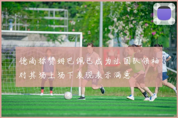 德尚称赞姆巴佩已成为法国队领袖对其场上场下表现表示满意