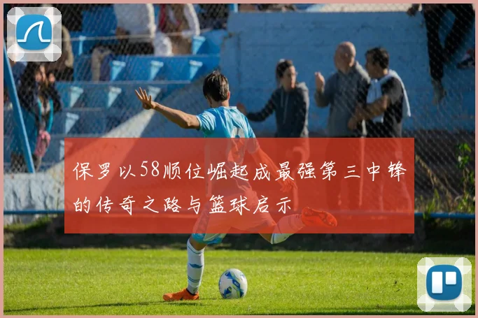 保罗以58顺位崛起成最强第三中锋的传奇之路与篮球启示
