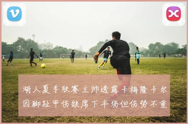 湖人夏季联赛主帅透露卡梅隆卡尔因脚趾甲伤缺席下半场但伤势不重
