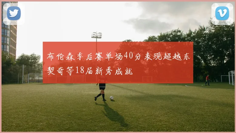 布伦森季后赛单场40分表现超越东契奇等18届新秀成就