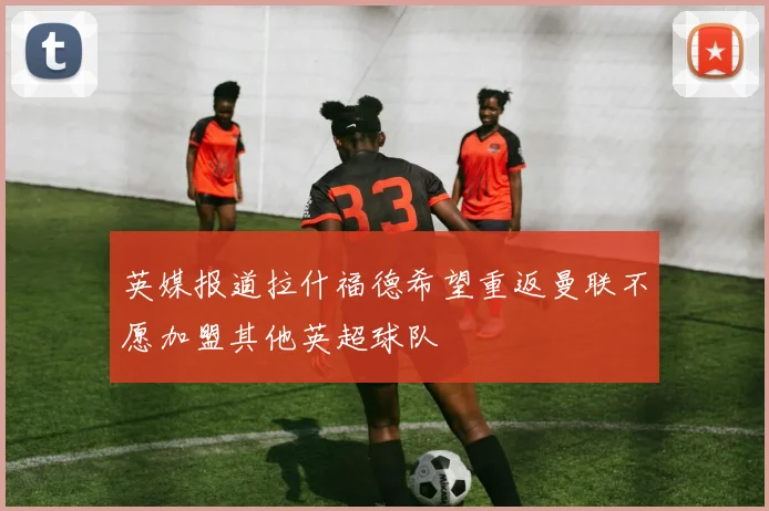 英媒报道拉什福德希望重返曼联不愿加盟其他英超球队