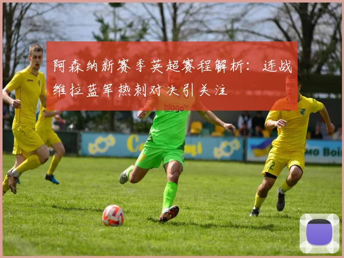 阿森纳新赛季英超赛程解析：连战维拉蓝军热刺对决引关注