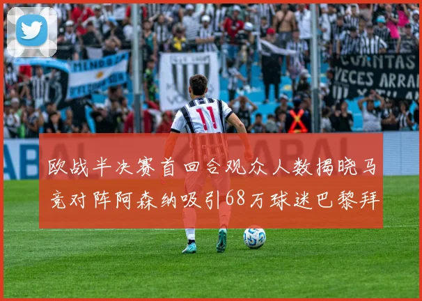 欧战半决赛首回合观众人数揭晓马竞对阵阿森纳吸引68万球迷巴黎拜仁紧随其后