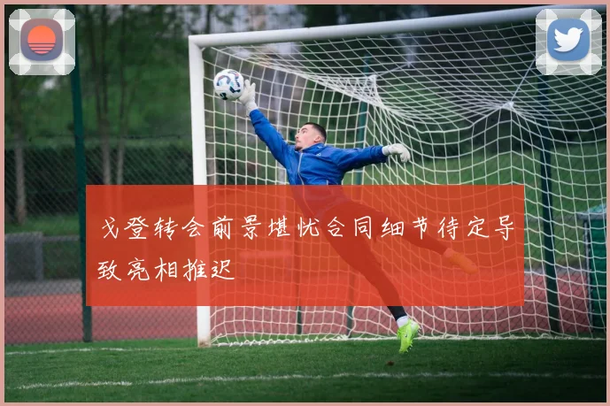 戈登转会前景堪忧合同细节待定导致亮相推迟