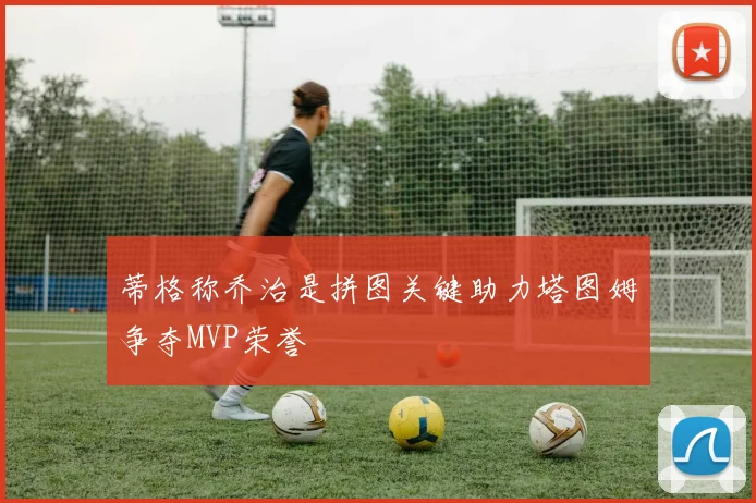 蒂格称乔治是拼图关键助力塔图姆争夺MVP荣誉