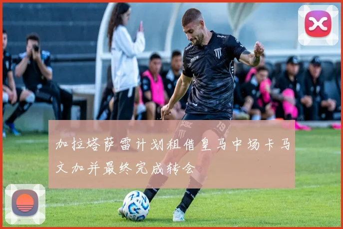 加拉塔萨雷计划租借皇马中场卡马文加并最终完成转会