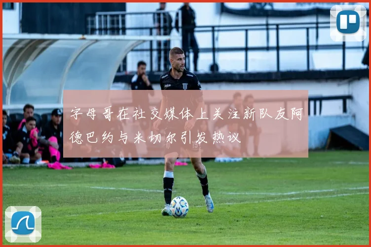 字母哥在社交媒体上关注新队友阿德巴约与米切尔引发热议