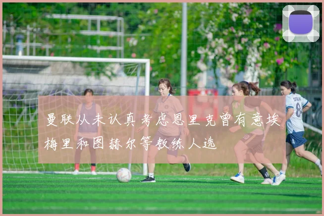 曼联从未认真考虑恩里克曾有意埃梅里和图赫尔等教练人选