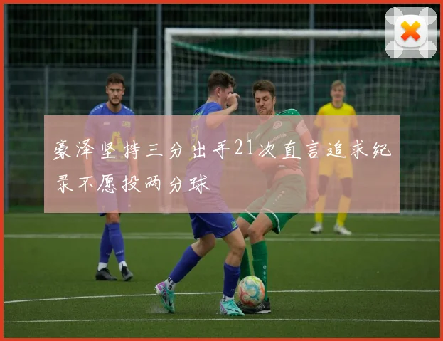 豪泽坚持三分出手21次直言追求纪录不愿投两分球