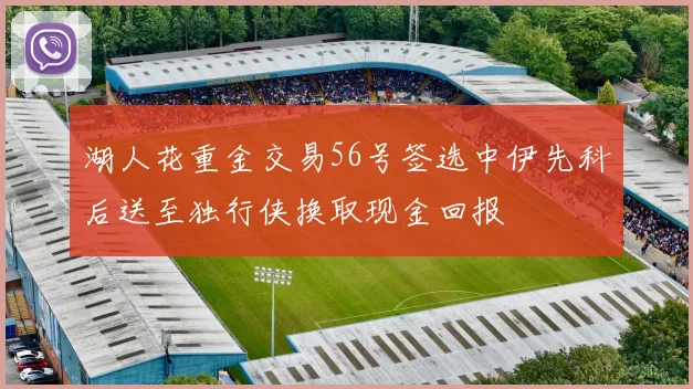 湖人花重金交易56号签选中伊先科后送至独行侠换取现金回报