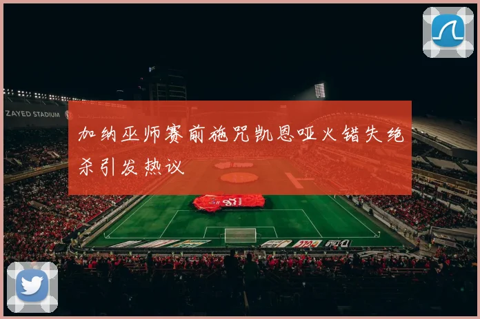 加纳巫师赛前施咒凯恩哑火错失绝杀引发热议