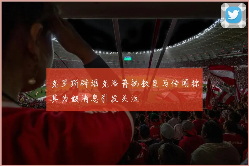 克罗斯辟谣克洛普执教皇马传闻称其为假消息引发关注