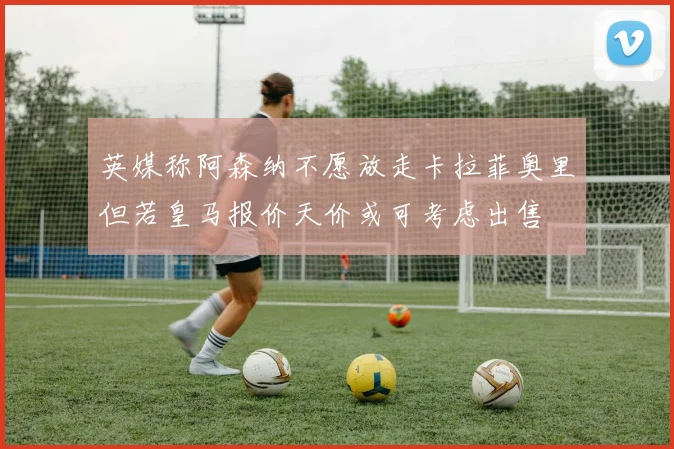 英媒称阿森纳不愿放走卡拉菲奥里但若皇马报价天价或可考虑出售