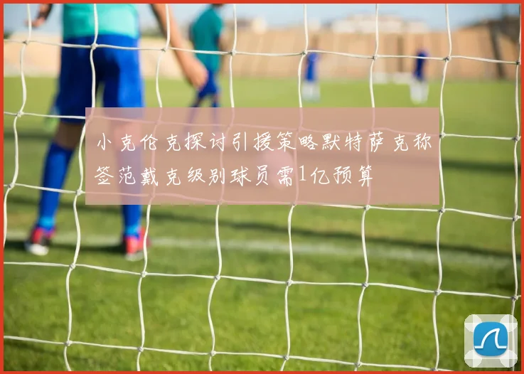 小克伦克探讨引援策略默特萨克称签范戴克级别球员需1亿预算