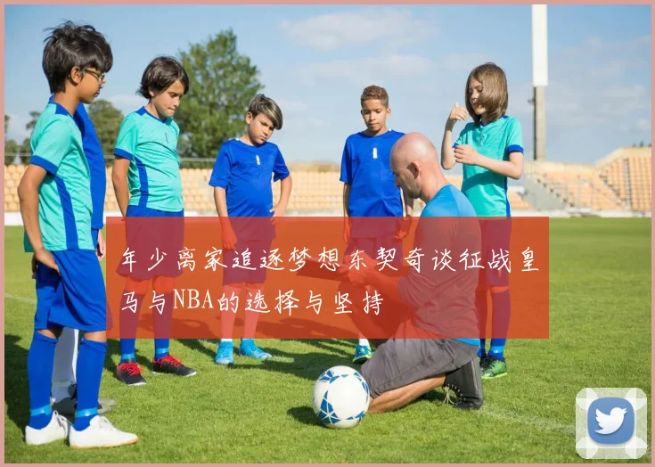 年少离家追逐梦想东契奇谈征战皇马与NBA的选择与坚持