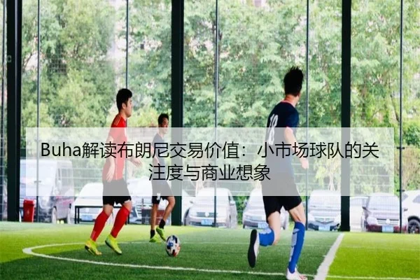 Buha解读布朗尼交易价值：小市场球队的关注度与商业想象