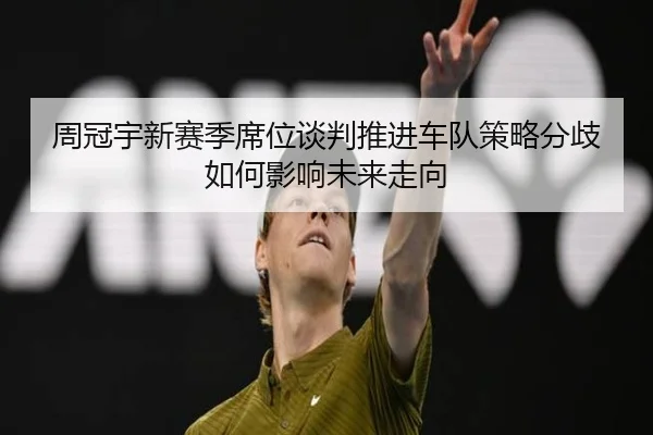 周冠宇新赛季席位谈判推进车队策略分歧如何影响未来走向